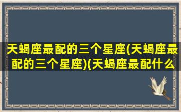 天蝎座最配的三个星座(天蝎座最配的三个星座)(天蝎座最配什么星座女生)