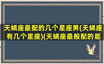 天蝎座最配的几个星座男(天蝎座有几个星座)(天蝎座最般配的星座)