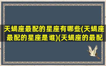 天蝎座最配的星座有哪些(天蝎座最配的星座是谁)(天蝎座的最配星座是什么)