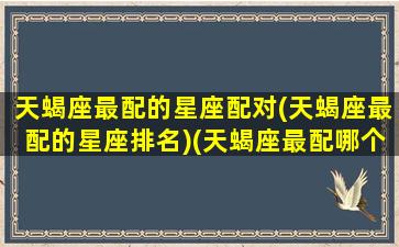 天蝎座最配的星座配对(天蝎座最配的星座排名)(天蝎座最配哪个座)