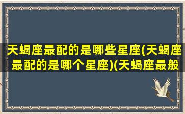 天蝎座最配的是哪些星座(天蝎座最配的是哪个星座)(天蝎座最般配的星座是谁)