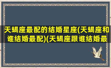 天蝎座最配的结婚星座(天蝎座和谁结婚最配)(天蝎座跟谁结婚最好)