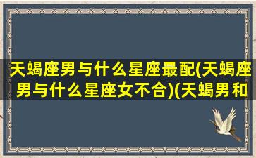 天蝎座男与什么星座最配(天蝎座男与什么星座女不合)(天蝎男和什么星座最合适)