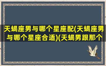 天蝎座男与哪个星座配(天蝎座男与哪个星座合适)(天蝎男跟那个星座配)