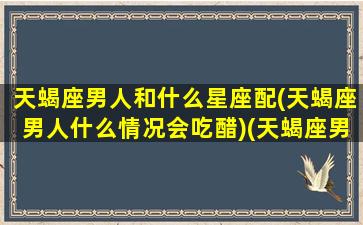 天蝎座男人和什么星座配(天蝎座男人什么情况会吃醋)(天蝎座男生和什么星座最配做夫妻)