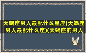 天蝎座男人最配什么星座(天蝎座男人最配什么座)(天蝎座的男人速配星座)