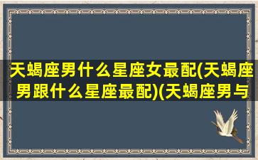 天蝎座男什么星座女最配(天蝎座男跟什么星座最配)(天蝎座男与什么星座女最配)