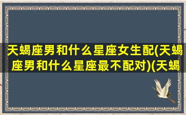 天蝎座男和什么星座女生配(天蝎座男和什么星座最不配对)(天蝎座男和什么星座女最合适)