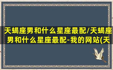 天蝎座男和什么星座最配/天蝎座男和什么星座最配-我的网站(天蝎座男和什么星座最配做夫妻)