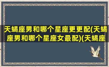 天蝎座男和哪个星座更更配(天蝎座男和哪个星座女最配)(天蝎座男和哪个星座最配最好)