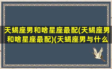 天蝎座男和啥星座最配(天蝎座男和啥星座最配)(天蝎座男与什么星座最般配)