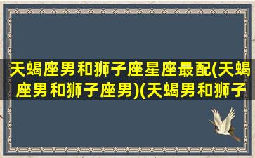 天蝎座男和狮子座星座最配(天蝎座男和狮子座男)(天蝎男和狮子男配对)