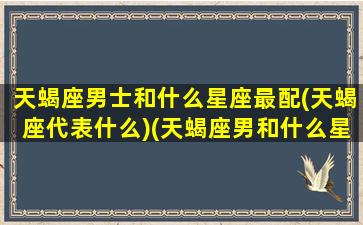 天蝎座男士和什么星座最配(天蝎座代表什么)(天蝎座男和什么星座最配排行榜)