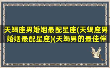 天蝎座男婚姻最配星座(天蝎座男婚姻最配星座)(天蝎男的最佳伴侣)