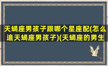 天蝎座男孩子跟哪个星座配(怎么追天蝎座男孩子)(天蝎座的男生和什么星座的女生)