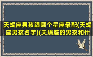 天蝎座男孩跟哪个星座最配(天蝎座男孩名字)(天蝎座的男孩和什么星座的女孩最搭配)