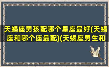 天蝎座男孩配哪个星座最好(天蝎座和哪个座最配)(天蝎座男生和什么星座女生配)