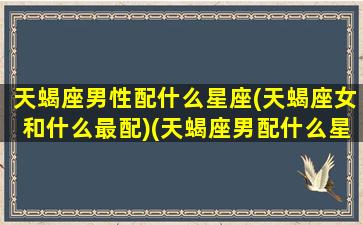 天蝎座男性配什么星座(天蝎座女和什么最配)(天蝎座男配什么星座的女生)