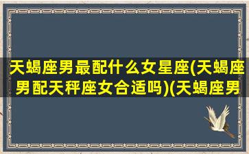 天蝎座男最配什么女星座(天蝎座男配天秤座女合适吗)(天蝎座男配什么星座女最好)