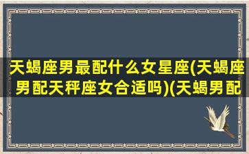 天蝎座男最配什么女星座(天蝎座男配天秤座女合适吗)(天蝎男配什么星座女生)