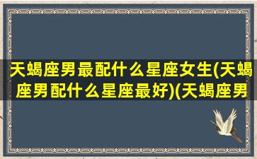 天蝎座男最配什么星座女生(天蝎座男配什么星座最好)(天蝎座男生配什么星座的女生)