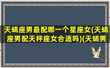 天蝎座男最配哪一个星座女(天蝎座男配天秤座女合适吗)(天蝎男配的星座女)