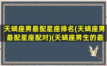 天蝎座男最配星座排名(天蝎座男最配星座配对)(天蝎座男生的最配星座)