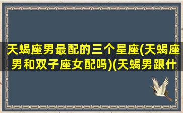 天蝎座男最配的三个星座(天蝎座男和双子座女配吗)(天蝎男跟什么星座最配)