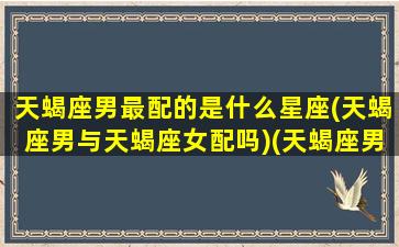 天蝎座男最配的是什么星座(天蝎座男与天蝎座女配吗)(天蝎座男与什么座最般配)