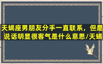 天蝎座男朋友分手一直联系，但是说话明显很客气是什么意思/天蝎座男朋友分手一直联系，但是说话明显很客气是什么意思-我的网站