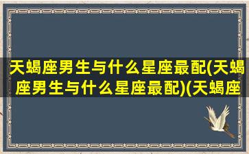 天蝎座男生与什么星座最配(天蝎座男生与什么星座最配)(天蝎座男生和哪个星座最般配)