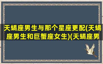 天蝎座男生与那个星座更配(天蝎座男生和巨蟹座女生)(天蝎座男生和哪个星座配)