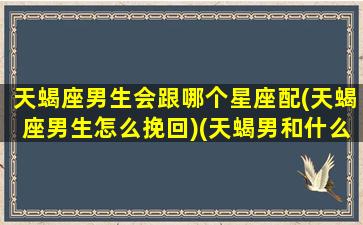 天蝎座男生会跟哪个星座配(天蝎座男生怎么挽回)(天蝎男和什么星座做朋友)