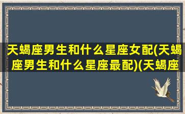 天蝎座男生和什么星座女配(天蝎座男生和什么星座最配)(天蝎座男的和什么星座的女的最配)