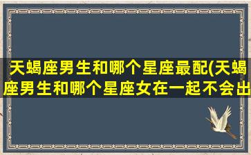 天蝎座男生和哪个星座最配(天蝎座男生和哪个星座女在一起不会出轨)