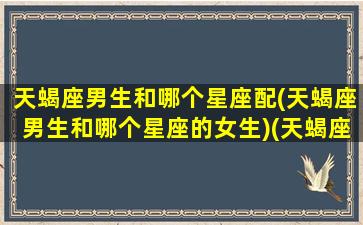 天蝎座男生和哪个星座配(天蝎座男生和哪个星座的女生)(天蝎座男生和哪个星座最合适)