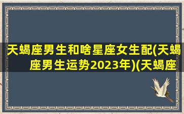 天蝎座男生和啥星座女生配(天蝎座男生运势2023年)(天蝎座男和什么星座最配女生)