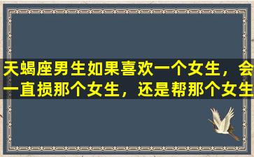 天蝎座男生如果喜欢一个女生，会一直损那个女生，还是帮那个女生/天蝎座男生如果喜欢一个女生，会一直损那个女生，还是帮那个女生-我的网站