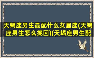 天蝎座男生最配什么女星座(天蝎座男生怎么挽回)(天蝎座男生配什么星座的女生)