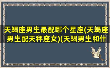 天蝎座男生最配哪个星座(天蝎座男生配天秤座女)(天蝎男生和什么座最配)