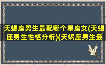 天蝎座男生最配哪个星座女(天蝎座男生性格分析)(天蝎座男生最配什么座的女生)