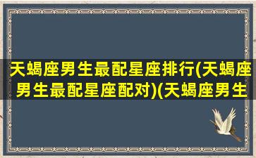 天蝎座男生最配星座排行(天蝎座男生最配星座配对)(天蝎座男生最佳配对星座)