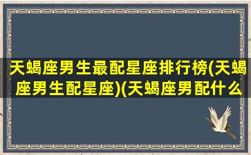 天蝎座男生最配星座排行榜(天蝎座男生配星座)(天蝎座男配什么星座最好)