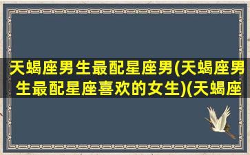 天蝎座男生最配星座男(天蝎座男生最配星座喜欢的女生)(天蝎座男生最配什么星座的女生)