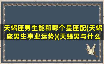 天蝎座男生能和哪个星座配(天蝎座男生事业运势)(天蝎男与什么星座合适)