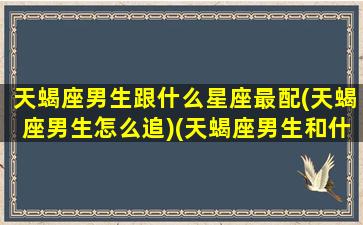 天蝎座男生跟什么星座最配(天蝎座男生怎么追)(天蝎座男生和什么星座男生最配)