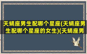 天蝎座男生配哪个星座(天蝎座男生配哪个星座的女生)(天蝎座男生最配哪个星座的女生)