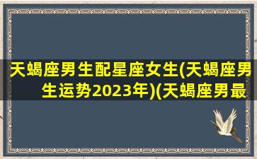 天蝎座男生配星座女生(天蝎座男生运势2023年)(天蝎座男最配什么星座女生)