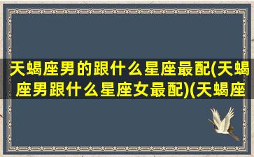 天蝎座男的跟什么星座最配(天蝎座男跟什么星座女最配)(天蝎座男和什么星座最配做夫妻)