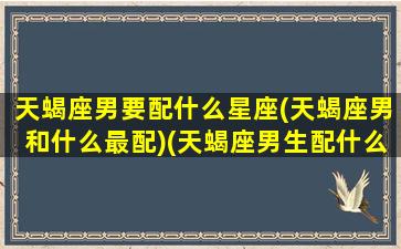 天蝎座男要配什么星座(天蝎座男和什么最配)(天蝎座男生配什么星座女生最好)